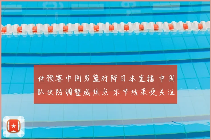 世预赛中国男篮对阵日本直播 中国队攻防调整成焦点 末节结果受关注