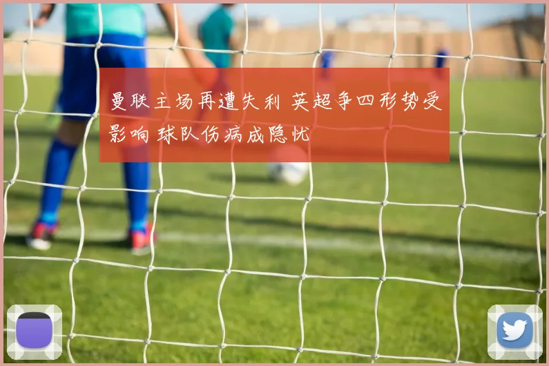 曼联主场再遭失利 英超争四形势受影响 球队伤病成隐忧