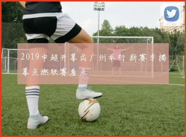 2019中超开幕式广州举行 新赛季揭幕点燃联赛看点