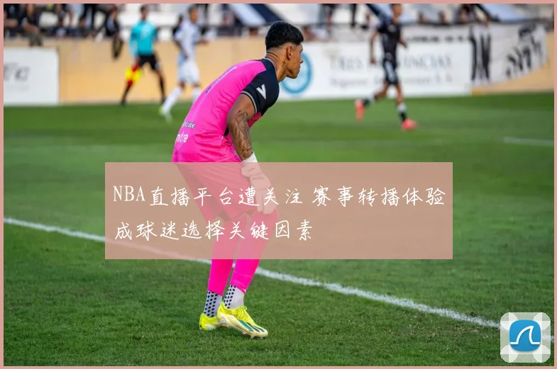 NBA直播平台遭关注 赛事转播体验成球迷选择关键因素