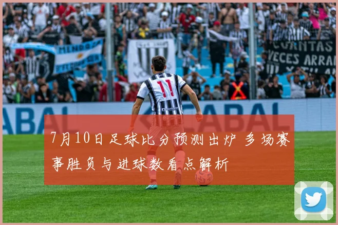 7月10日足球比分预测出炉 多场赛事胜负与进球数看点解析