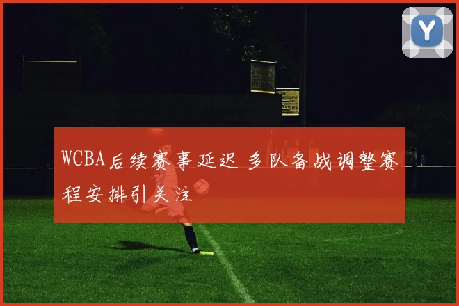 WCBA后续赛事延迟 多队备战调整赛程安排引关注