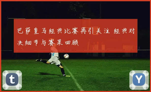 巴萨皇马经典比赛再引关注 经典对决细节与赛果回顾