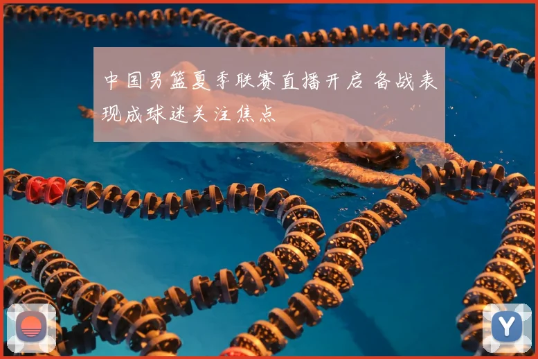 中国男篮夏季联赛直播开启 备战表现成球迷关注焦点