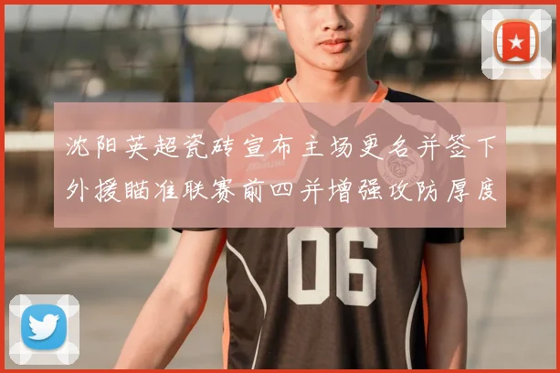 沈阳英超瓷砖宣布主场更名并签下外援瞄准联赛前四并增强攻防厚度