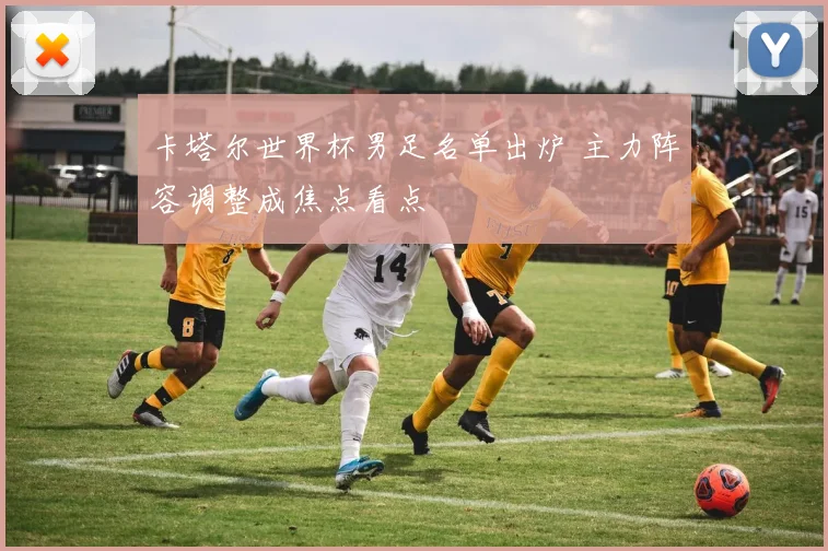 卡塔尔世界杯男足名单出炉 主力阵容调整成焦点看点