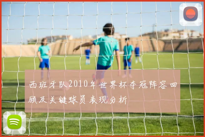 西班牙队2010年世界杯夺冠阵容回顾及关键球员表现分析