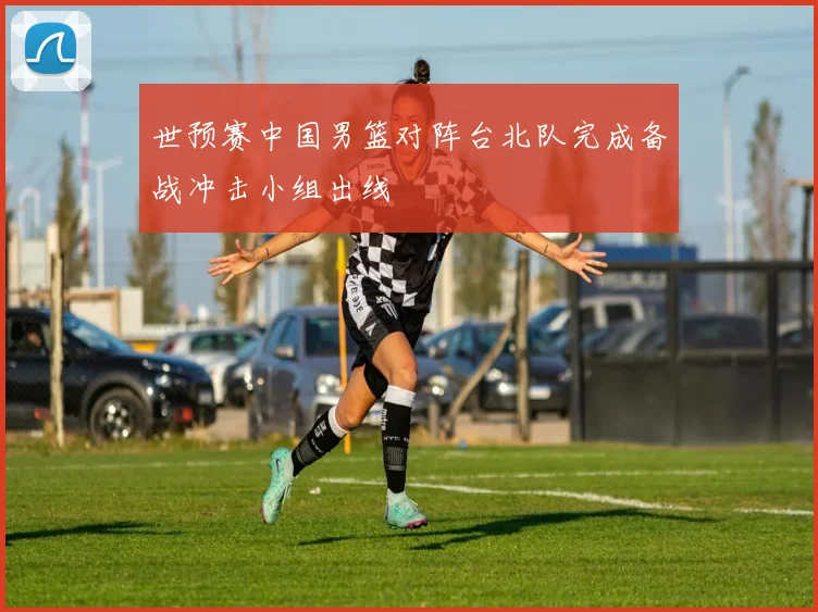 世预赛中国男篮对阵台北队完成备战冲击小组出线