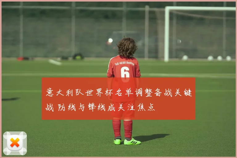 意大利队世界杯名单调整备战关键战 防线与锋线成关注焦点