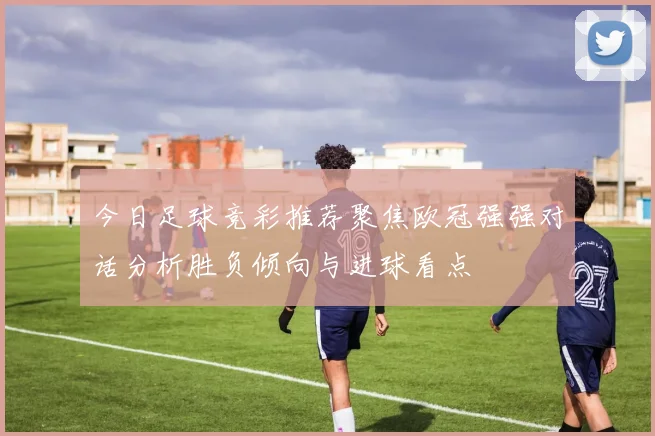 今日足球竞彩推荐聚焦欧冠强强对话分析胜负倾向与进球看点