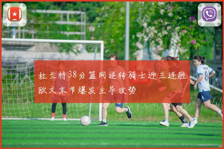 杜兰特38分篮网逆转骑士迎三连胜欧文末节爆发主导攻势