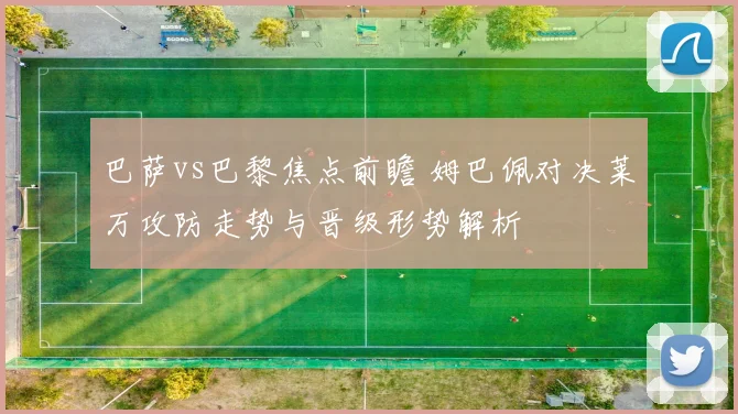 巴萨vs巴黎焦点前瞻 姆巴佩对决莱万攻防走势与晋级形势解析