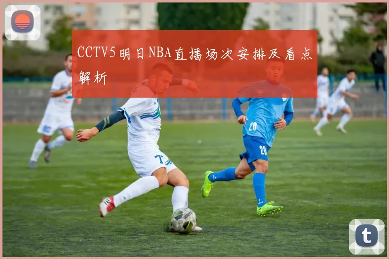 CCTV5明日NBA直播场次安排及看点解析