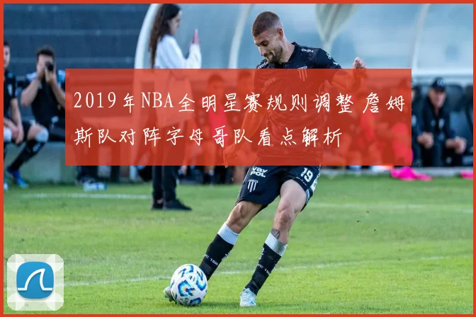 2019年NBA全明星赛规则调整 詹姆斯队对阵字母哥队看点解析