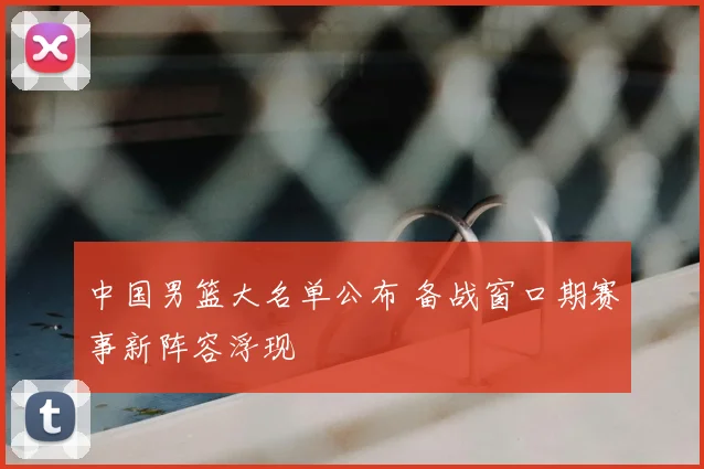 中国男篮大名单公布 备战窗口期赛事新阵容浮现