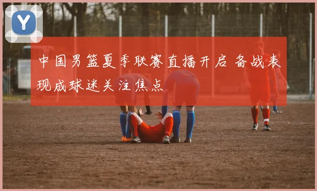 中国男篮夏季联赛直播开启 备战表现成球迷关注焦点