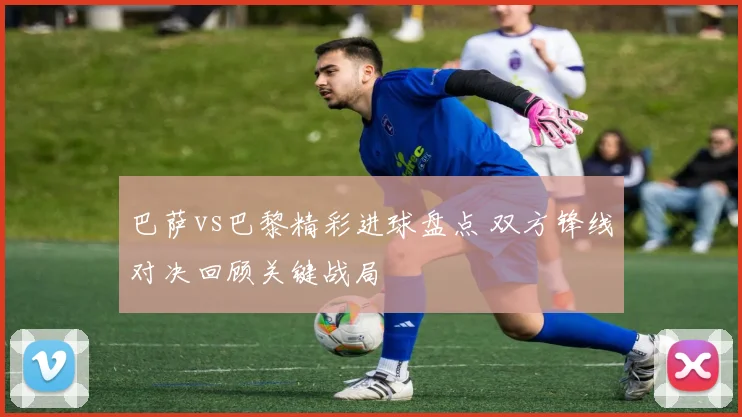 巴萨vs巴黎精彩进球盘点 双方锋线对决回顾关键战局