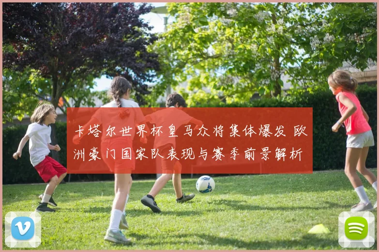 卡塔尔世界杯皇马众将集体爆发 欧洲豪门国家队表现与赛季前景解析