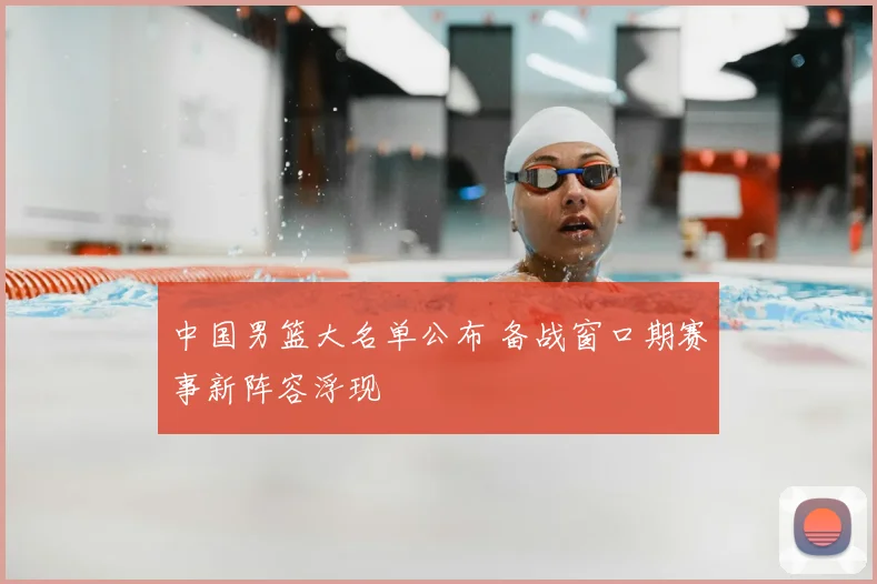 中国男篮大名单公布 备战窗口期赛事新阵容浮现