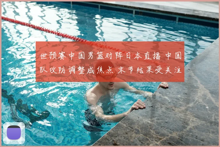 世预赛中国男篮对阵日本直播 中国队攻防调整成焦点 末节结果受关注