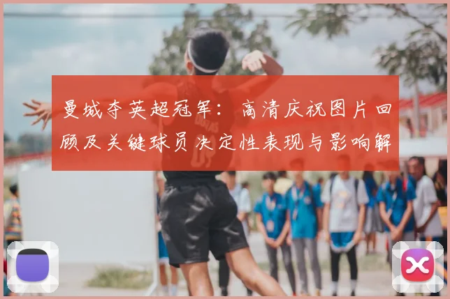 曼城夺英超冠军：高清庆祝图片回顾及关键球员决定性表现与影响解析