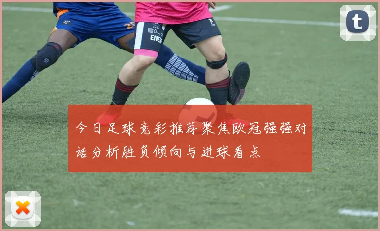 今日足球竞彩推荐聚焦欧冠强强对话分析胜负倾向与进球看点