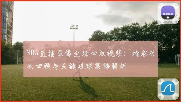 NBA直播录像全场回放视频:精彩对决回顾与关键进球集锦解析