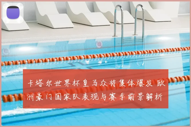 卡塔尔世界杯皇马众将集体爆发 欧洲豪门国家队表现与赛季前景解析