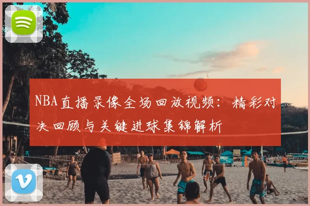 NBA直播录像全场回放视频:精彩对决回顾与关键进球集锦解析