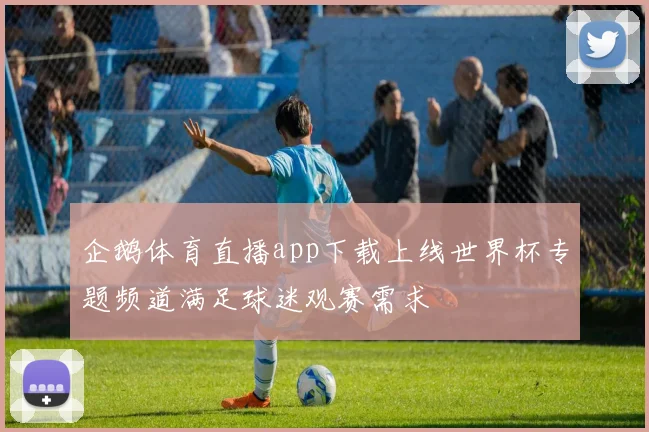 企鹅体育直播app下载上线世界杯专题频道满足球迷观赛需求