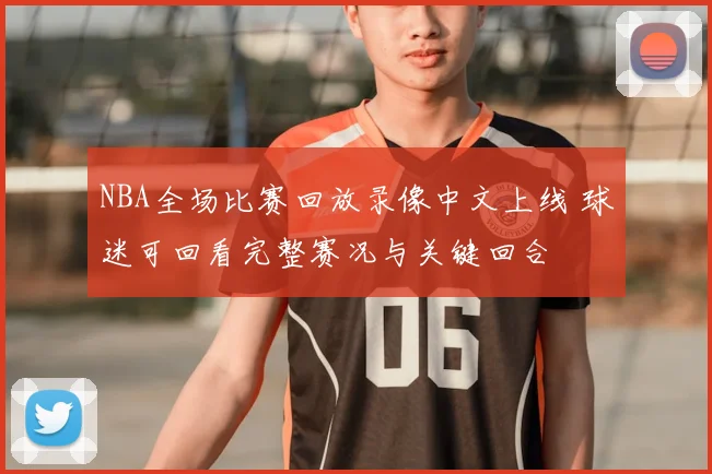 NBA全场比赛回放录像中文上线 球迷可回看完整赛况与关键回合