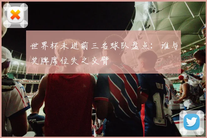 世界杯未进前三名球队盘点：谁与奖牌席位失之交臂