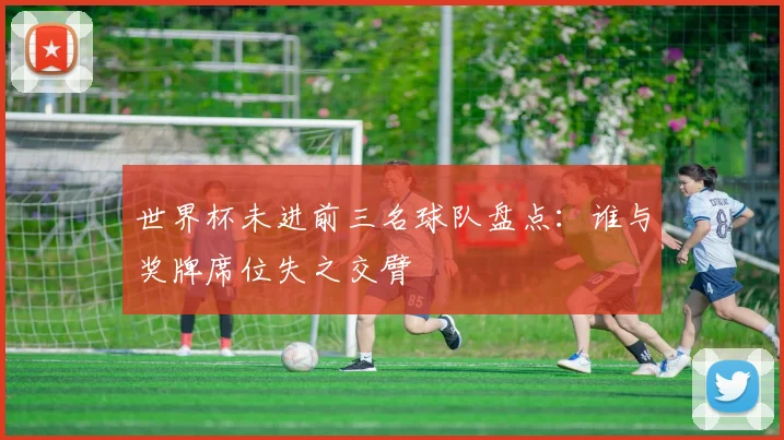 世界杯未进前三名球队盘点：谁与奖牌席位失之交臂