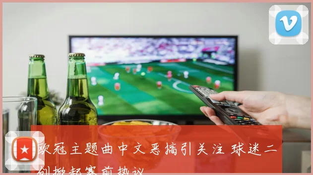 欧冠主题曲中文恶搞引关注 球迷二创掀起赛前热议
