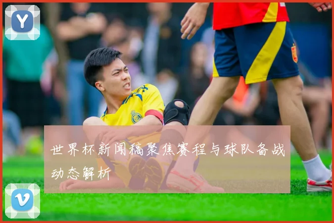世界杯新闻稿聚焦赛程与球队备战动态解析